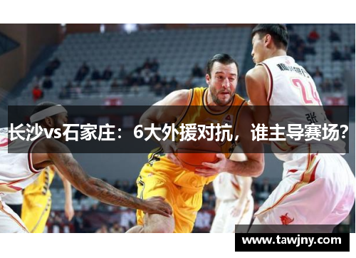 长沙vs石家庄：6大外援对抗，谁主导赛场？